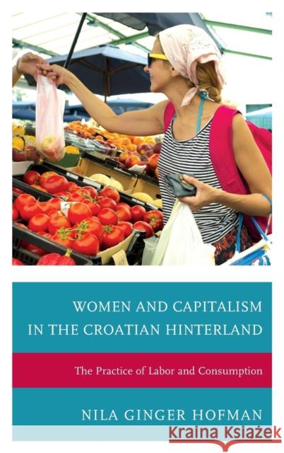 Women and Capitalism in the Croatian Hinterland: The Practice of Labor and Consumption Nila Ginger Hofman 9780739187364 Lexington Books