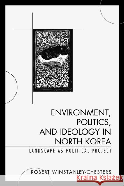 Environment, Politics, and Ideology in North Korea: Landscape as Political Project Robert Winstanley-Chesters 9780739187777 Lexington Books