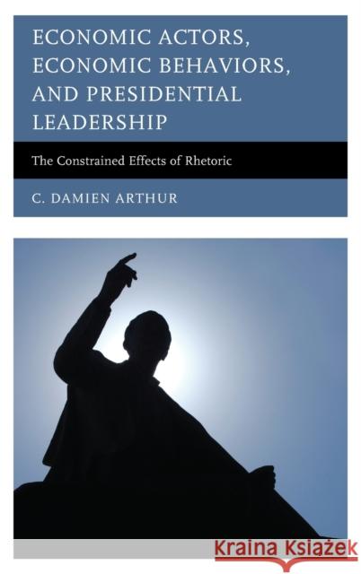 Economic Actors, Economic Behaviors, and Presidential Leadership: The Constrained Effects of Rhetoric C. Damien Arthur 9780739187838 Lexington Books