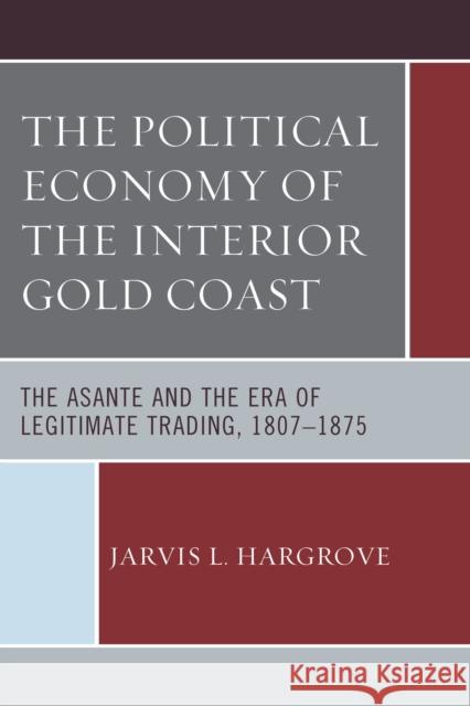 The Political Economy of the Interior Gold Coast: The Asante and the Era of Legitimate Trading, 1807-1875 Jarvis L. Hargrove 9780739187852 Lexington Books