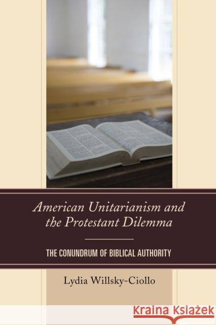 American Unitarianism and the Protestant Dilemma: The Conundrum of Biblical Authority Lydia Willsky-Ciollo 9780739188927 Lexington Books