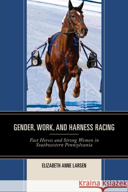 Gender, Work, and Harness Racing: Fast Horses and Strong Women in Southwestern Pennsylvania Elizabeth Anne Larsen 9780739190210