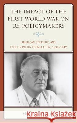 The Impact of the First World War on U.S. Policymakers: American Strategic and Foreign Policy Formulation, 1938-1942 Michael G. Carew 9780739190494 Lexington Books