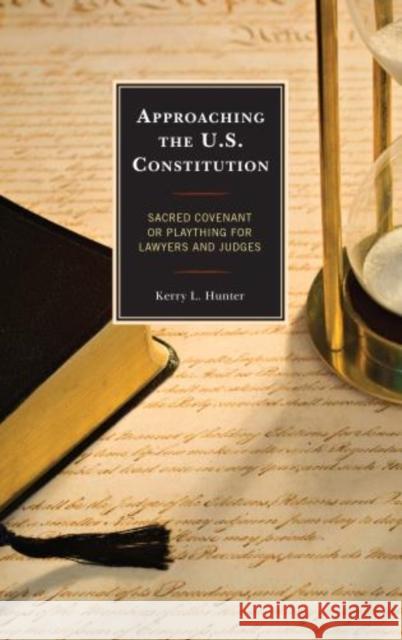 Approaching the U.S. Constitution: Sacred Covenant or Plaything for Lawyers and Judges Hunter, Kerry L. 9780739190821 Lexington Books