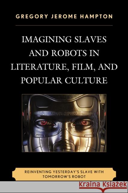 Imagining Slaves and Robots in Literature, Film, and Popular Culture: Reinventing Yesterday's Slave with Tomorrow's Robot Gregory Jerome Hampton 9780739191453