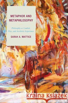 Metaphor and Metaphilosophy: Philosophy as Combat, Play, and Aesthetic Experience Dr Sarah Mattice 9780739192207 Lexington Books