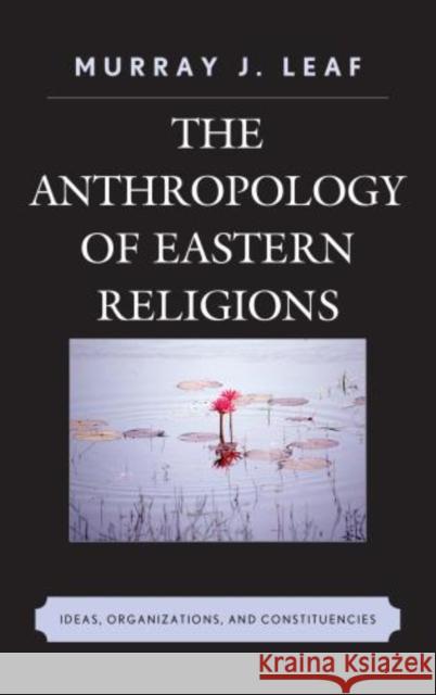 The Anthropology of Eastern Religions: Ideas, Organizations, and Constituencies Leaf, Murray J. 9780739192405