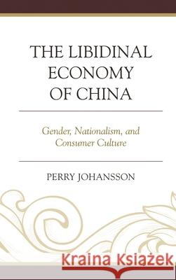 The Libidinal Economy of China: Gender, Nationalism, and Consumer Culture Perry Johansson Vig 9780739192627
