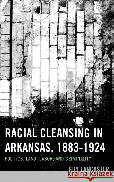 Racial Cleansing in Arkansas, 1883-1924: Politics, Land, Labor, and Criminality Guy Lancaster 9780739195499 Lexington Books