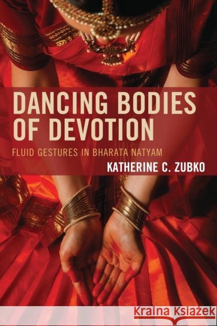 Dancing Bodies of Devotion: Fluid Gestures in Bharata Natyam Katherine C. Zubko 9780739195840 Lexington Books