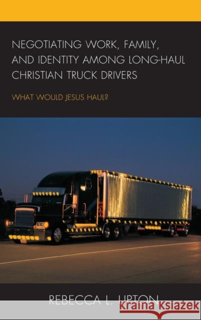 Negotiating Work, Family, and Identity among Long-Haul Christian Truck Drivers: What Would Jesus Haul? Upton, Rebecca L. 9780739196625 Lexington Books