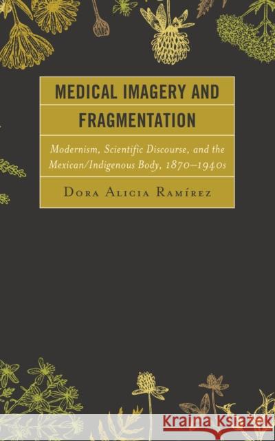 Medical Imagery and Fragmentation: Modernism, Scientific Discourse, and the Mexican/Indigenous Body, 1870-1940s  9780739198285 Lexington Books