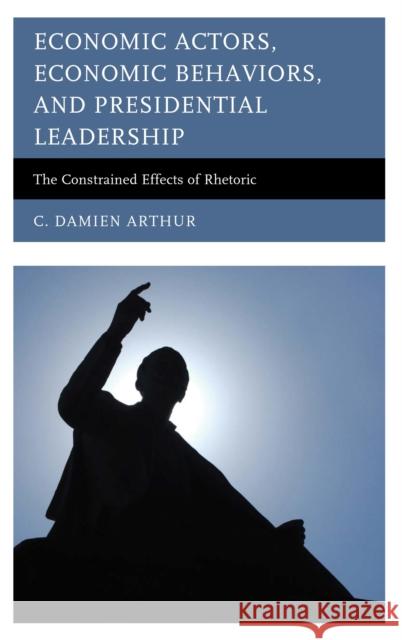 Economic Actors, Economic Behaviors, and Presidential Leadership: The Constrained Effects of Rhetoric C. Damien Arthur 9780739199190 Lexington Books