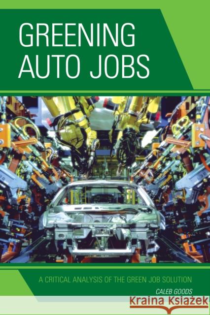 Greening Auto Jobs: A Critical Analysis of the Green Job Solution Caleb Goods 9780739199251 Lexington Books