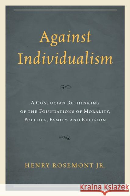 Against Individualism: A Confucian Rethinking of the Foundations of Morality, Politics, Family, and Religion Rosemont, Henry 9780739199800
