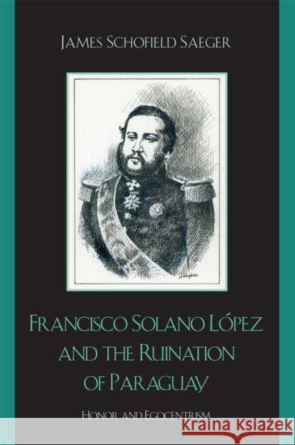Francisco Solano López and the Ruination of Paraguay: Honor and Egocentrism Saeger, James Schofield 9780742537552