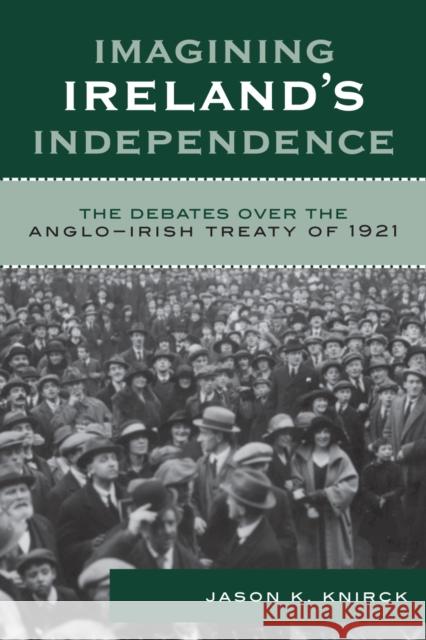 Imagining Ireland's Independence: The Debates over the Anglo-Irish Treaty of 1921 Knirck, Jason K. 9780742541474 Rowman & Littlefield Publishers