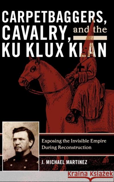 Carpetbaggers, Cavalry, and the Ku Klux Klan: Exposing the Invisible Empire During Reconstruction Martinez, J. Michael 9780742550773 Rowman & Littlefield Publishers