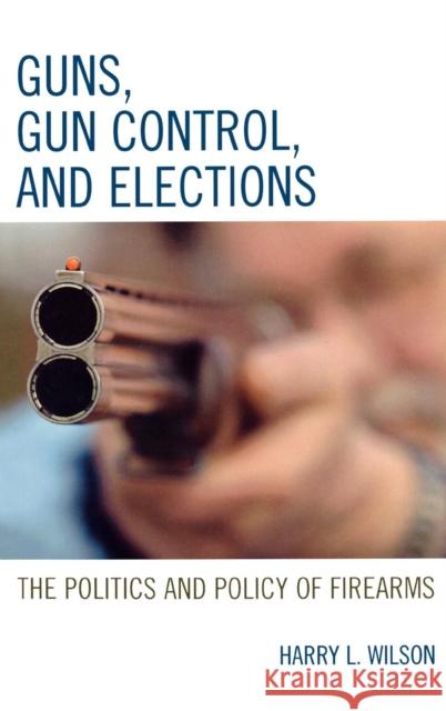 Guns, Gun Control, and Elections: The Politics and Policy of Firearms Wilson, Harry L. 9780742553477 Rowman & Littlefield Publishers