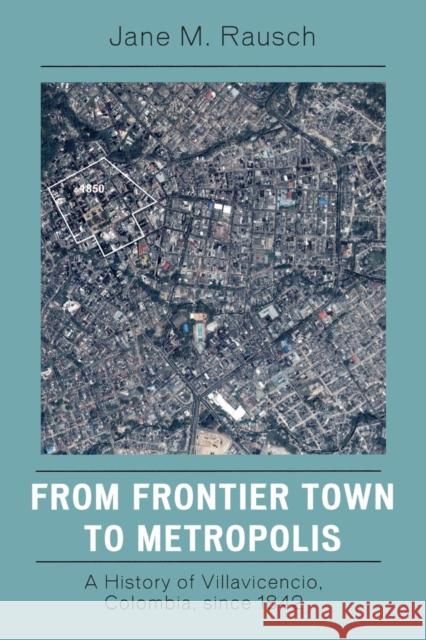 From Frontier Town to Metropolis: A History of Villavicencio, Colombia, Since 1842 Rausch, Jane M. 9780742554740 Rowman & Littlefield Publishers