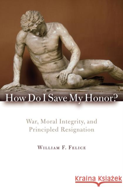 How Do I Save My Honor?: War, Moral Integrity, and Principled Resignation Felice, William F. 9780742566675 Rowman & Littlefield Publishers, Inc.