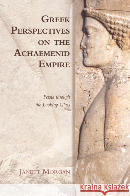 Greek Perspectives on the Achaemenid Empire: Persia Through the Looking Glass Janett Morgan 9780748647231 Edinburgh University Press