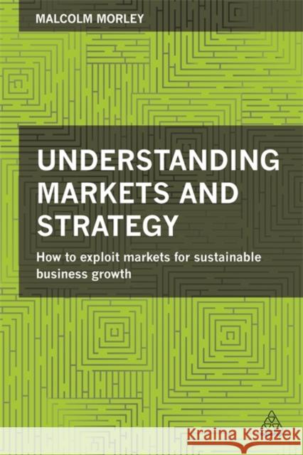 Understanding Markets and Strategy: How to Exploit Markets for Sustainable Business Growth Malcolm Morley 9780749471521 KOGAN PAGE