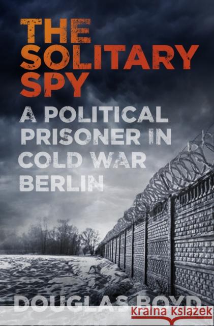 The Solitary Spy: A Political Prisoner in Cold War Berlin Douglas Boyd 9780750969789