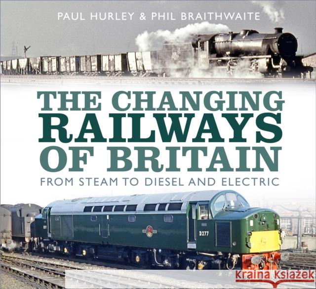 The Changing Railways of Britain: From Steam to Diesel and Electric Paul Hurley Phil Braithwaite 9780750989824