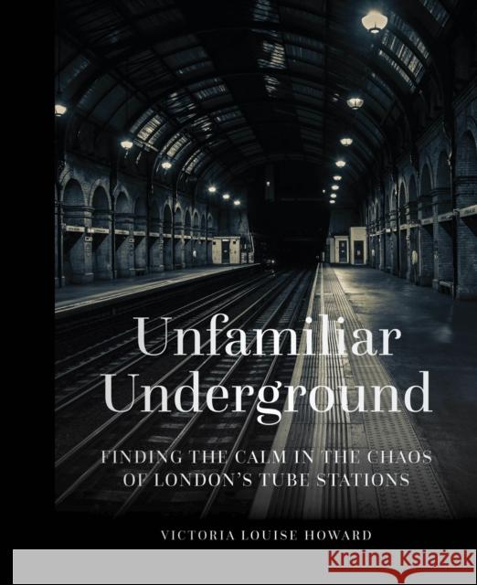 Unfamiliar Underground: Finding the Calm in the Chaos of London's Tube Stations Victoria Louise Howard 9780750990561