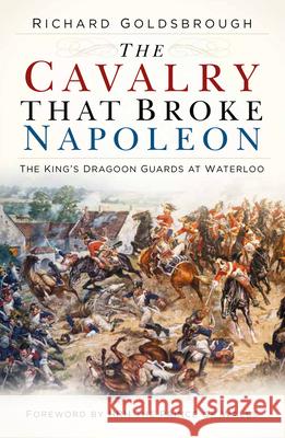 The Cavalry that Broke Napoleon: The King’s Dragoon Guards at Waterloo Richard Goldsbrough 9780750992107 The History Press Ltd