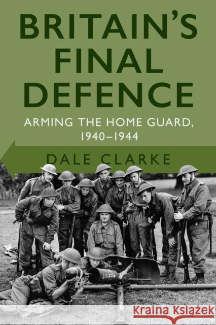 Britain's Final Defence: Arming the Home Guard 1940-1944 DALE CLARKE 9780750998956 THE HISTORY PRESS