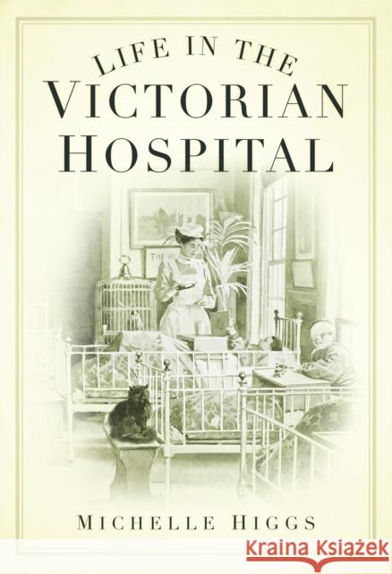 Life in the Victorian Hospital Michelle Higgs 9780752448046