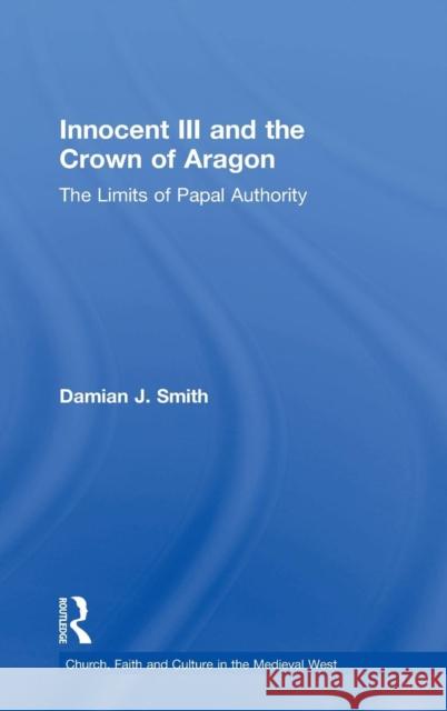 Innocent III and the Crown of Aragon: The Limits of Papal Authority Smith, Damian J. 9780754634928 Ashgate Publishing Limited