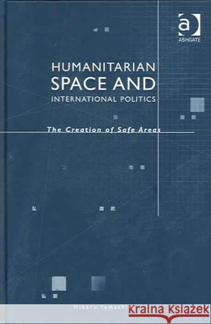 Humanitarian Space and International Politics: The Creation of Safe Areas Yamashita, Hikaru 9780754641636