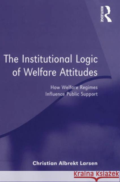 The Institutional Logic of Welfare Attitudes : How Welfare Regimes Influence Public Support Christian Albrekt Larsen 9780754648574