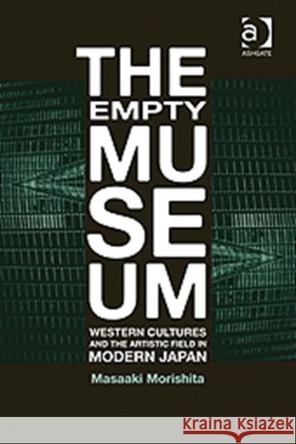 The Empty Museum: Western Cultures and the Artistic Field in Modern Japan Morishita, Masaaki 9780754649540 Ashgate Publishing Limited