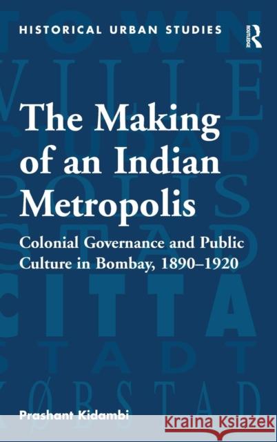 The Making of an Indian Metropolis: Colonial Governance and Public Culture in Bombay, 1890-1920 Kidambi, Prashant 9780754656128