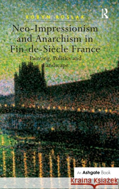 Neo-Impressionism and Anarchism in Fin-De-Siècle France: Painting, Politics and Landscape Roslak, Robyn 9780754657118 Ashgate Publishing Limited