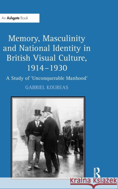 Memory, Masculinity and National Identity in British Visual Culture, 1914-1930: A Study of 'Unconquerable Manhood' Koureas, Gabriel 9780754660170 Ashgate Publishing Limited