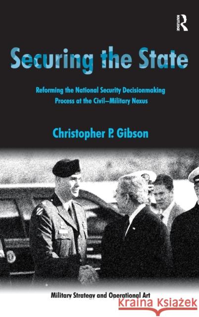 Securing the State: Reforming the National Security Decisionmaking Process at the Civil-Military Nexus Gibson, Christopher P. 9780754672906 Ashgate Publishing Limited