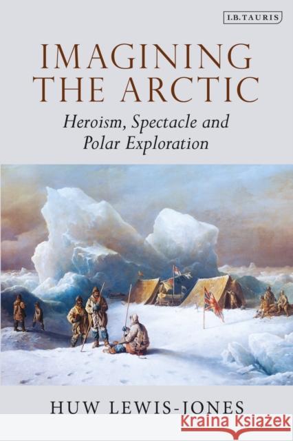 Imagining the Arctic: Heroism, Spectacle and Polar Exploration Huw Lewis-Jones   9780755600991 I.B. Tauris