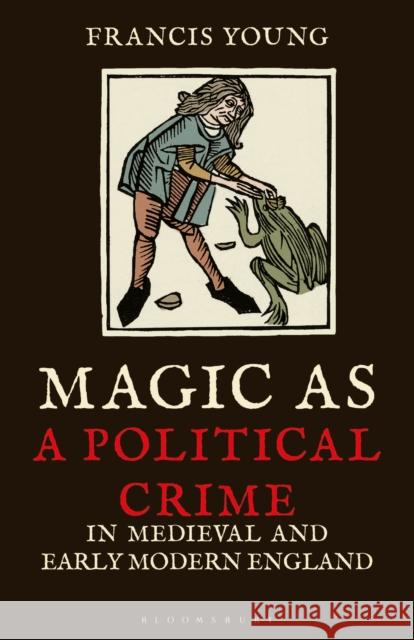 Magic as a Political Crime in Medieval and Early Modern England: A History of Sorcery and Treason Francis Young   9780755602759 I.B. Tauris
