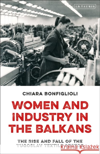 Women and Industry in the Balkans: The Rise and Fall of the Yugoslav Textile Sector Chiara Bonfiglioli 9780755636006 I. B. Tauris & Company