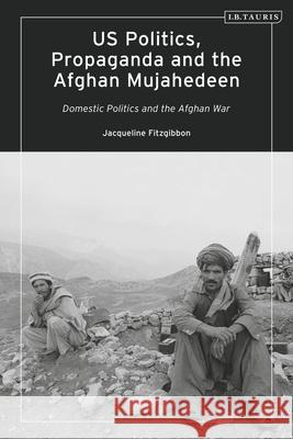 Us Politics, Propaganda and the Afghan Mujahedeen: Domestic Politics and the Afghan War Jacqueline Fitzgibbon 9780755637256