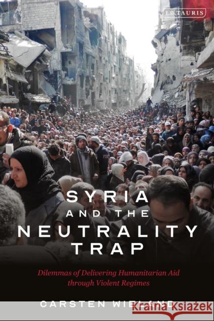 Syria and the Neutrality Trap: The Dilemmas of Delivering Humanitarian Aid Through Violent Regimes Carsten Wieland 9780755641383