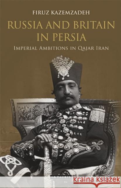 Russia and Britain in Persia: Imperial Ambitions in Qajar Iran Firuz Kazemzadeh 9780755644476 I. B. Tauris & Company