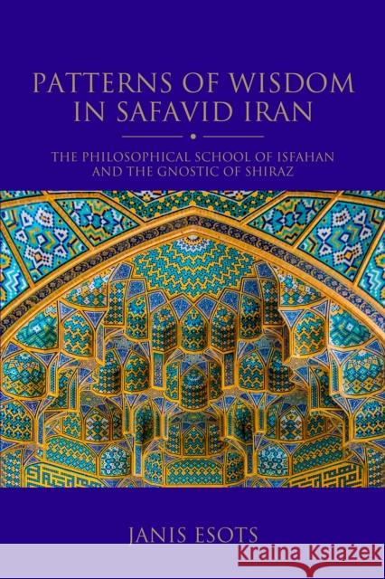 Patterns of Wisdom in Safavid Iran: The Philosophical School of Isfahan and the Gnostic of Shiraz Janis Esots 9780755644919 I. B. Tauris & Company