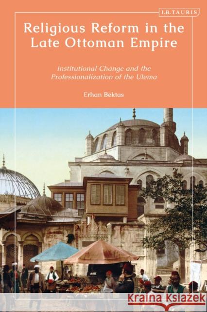 Religious Reform in the Late Ottoman Empire: Institutional Change and the Professionalisation of the Ulema Bektas, Erhan 9780755645473 Bloomsbury Publishing (UK)