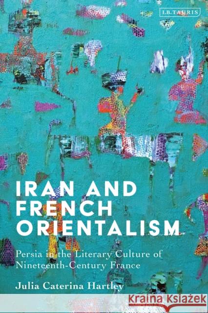 Iran and French Orientalism: Persia in the Literary Culture of Nineteenth-Century France Julia Caterina Hartley 9780755645633 I. B. Tauris & Company